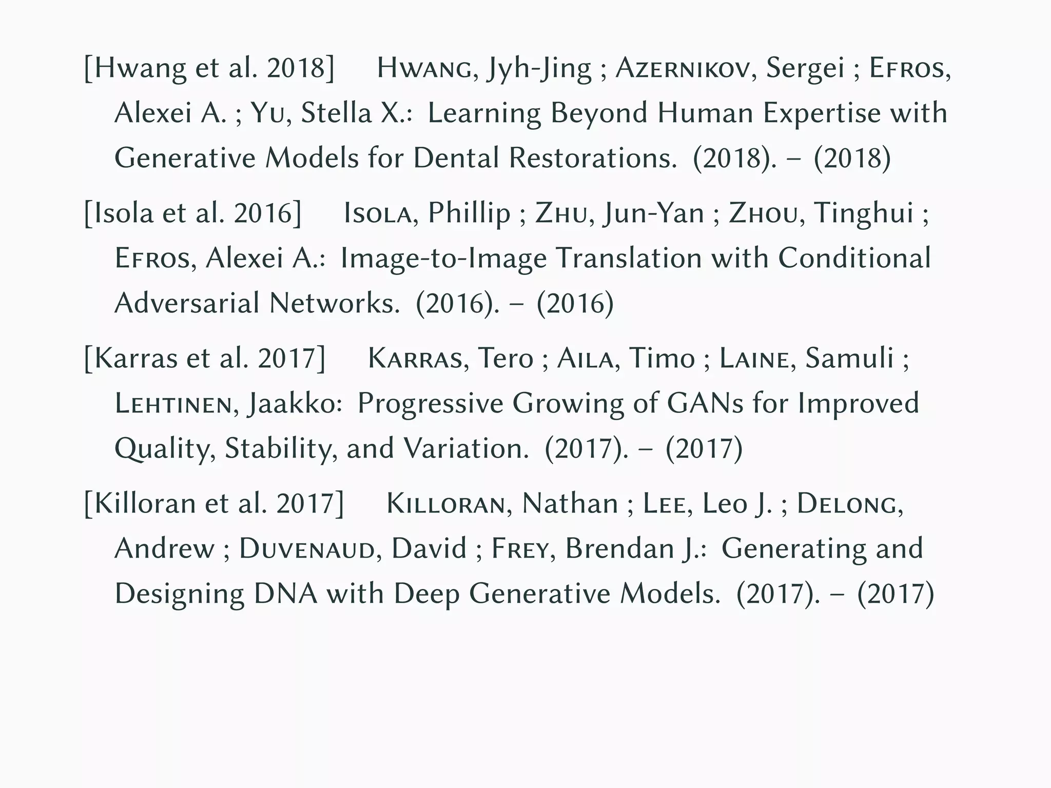 [Hwang et al. 2018] Hwang, Jyh-Jing ; Azernikov, Sergei ; Efros,
Alexei A. ; Yu, Stella X.: Learning Beyond Human Expertise with
Generative Models for Dental Restorations. (2018). – (2018)
[Isola et al. 2016] Isola, Phillip ; Zhu, Jun-Yan ; Zhou, Tinghui ;
Efros, Alexei A.: Image-to-Image Translation with Conditional
Adversarial Networks. (2016). – (2016)
[Karras et al. 2017] Karras, Tero ; Aila, Timo ; Laine, Samuli ;
Lehtinen, Jaakko: Progressive Growing of GANs for Improved
Quality, Stability, and Variation. (2017). – (2017)
[Killoran et al. 2017] Killoran, Nathan ; Lee, Leo J. ; Delong,
Andrew ; Duvenaud, David ; Frey, Brendan J.: Generating and
Designing DNA with Deep Generative Models. (2017). – (2017)
 