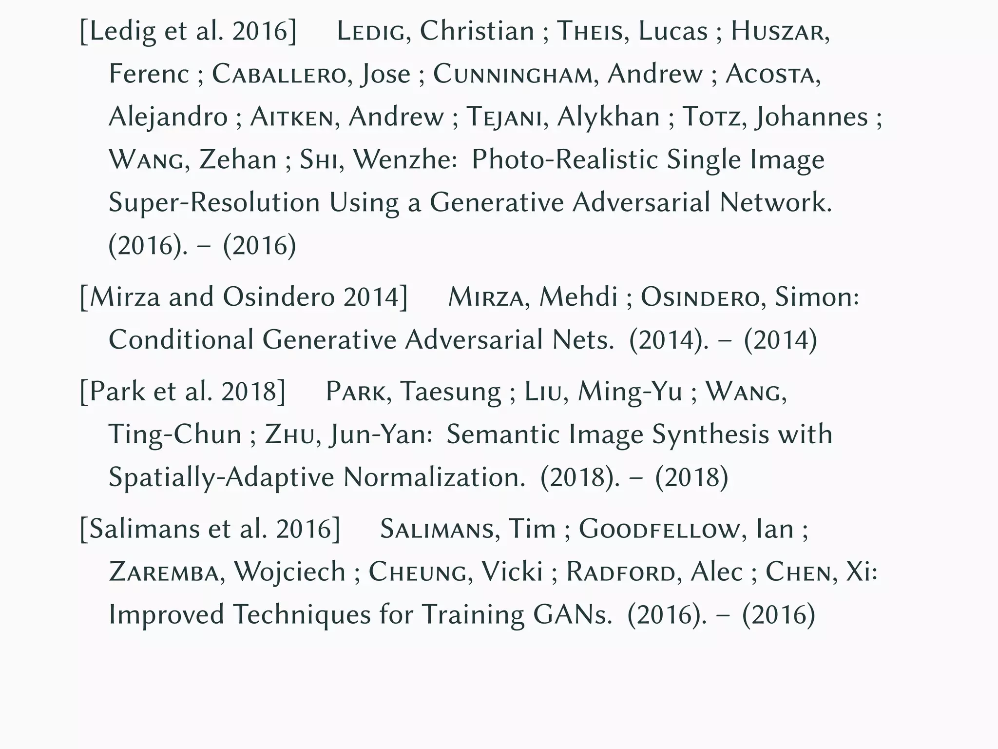 [Ledig et al. 2016] Ledig, Christian ; Theis, Lucas ; Huszar,
Ferenc ; Caballero, Jose ; Cunningham, Andrew ; Acosta,
Alejandro ; Aitken, Andrew ; Tejani, Alykhan ; Totz, Johannes ;
Wang, Zehan ; Shi, Wenzhe: Photo-Realistic Single Image
Super-Resolution Using a Generative Adversarial Network.
(2016). – (2016)
[Mirza and Osindero 2014] Mirza, Mehdi ; Osindero, Simon:
Conditional Generative Adversarial Nets. (2014). – (2014)
[Park et al. 2018] Park, Taesung ; Liu, Ming-Yu ; Wang,
Ting-Chun ; Zhu, Jun-Yan: Semantic Image Synthesis with
Spatially-Adaptive Normalization. (2018). – (2018)
[Salimans et al. 2016] Salimans, Tim ; Goodfellow, Ian ;
Zaremba, Wojciech ; Cheung, Vicki ; Radford, Alec ; Chen, Xi:
Improved Techniques for Training GANs. (2016). – (2016)
 