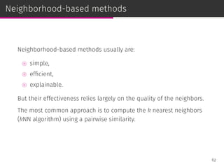Neighborhood-based methods
Neighborhood-based methods usually are:
⊚ simple,
⊚ efﬁcient,
⊚ explainable.
But their effectiveness relies largely on the quality of the neighbors.
The most common approach is to compute the k nearest neighbors
(kNN algorithm) using a pairwise similarity.
62
 