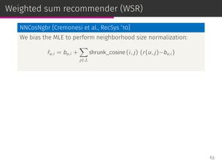 Weighted sum recommender (WSR)
NNCosNgbr [Cremonesi et al., RecSys ’10]
We bias the MLE to perform neighborhood size normalization:
ˆru,i = bu,i +
∑
j∈Ji
shrunk_cosine (i, j) (r(u, j)−bu,i )
63
 