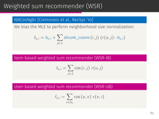 Weighted sum recommender (WSR)
NNCosNgbr [Cremonesi et al., RecSys ’10]
We bias the MLE to perform neighborhood size normalization:
ˆru,i = bu,i +
∑
j∈Ji
shrunk_cosine (i, j) (r(u, j)−bu,i )
Item-based weighted sum recommender (WSR-IB)
ˆru,i =
∑
j∈Ji
cos (i, j) r(u, j)
User-based weighted sum recommender (WSR-UB)
ˆru,i =
∑
v∈Vu
cos (u, v) r(v, i)
63
 