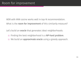 Room for improvement
WSR with kNN cosine works well in top-N recommendation.
What is the room for improvement of this similarity measure?
Let’s build an oracle that generates ideal neighborhoods:
⊚ Finding the best neighborhood is a NP-hard problem.
⊚ We build an approximate oracle using a greedy approach.
66
 