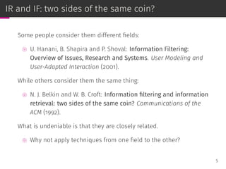 IR and IF: two sides of the same coin?
Some people consider them different ﬁelds:
⊚ U. Hanani, B. Shapira and P. Shoval: Information Filtering:
Overview of Issues, Research and Systems. User Modeling and
User-Adapted Interaction (2001).
While others consider them the same thing:
⊚ N. J. Belkin and W. B. Croft: Information ﬁltering and information
retrieval: two sides of the same coin? Communications of the
ACM (1992).
What is undeniable is that they are closely related.
⊚ Why not apply techniques from one ﬁeld to the other?
5
 