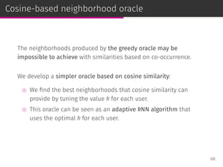 Cosine-based neighborhood oracle
The neighborhoods produced by the greedy oracle may be
impossible to achieve with similarities based on co-occurrence.
We develop a simpler oracle based on cosine similarity:
⊚ We ﬁnd the best neighborhoods that cosine similarity can
provide by tuning the value k for each user.
⊚ This oracle can be seen as an adaptive kNN algorithm that
uses the optimal k for each user.
68
 