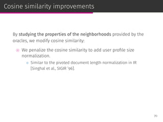 Cosine similarity improvements
By studying the properties of the neighborhoods provided by the
oracles, we modify cosine similarity:
⊚ We penalize the cosine similarity to add user proﬁle size
normalization.
◦ Similar to the pivoted document length normalization in IR
[Singhal et al., SIGIR ’96].
70
 