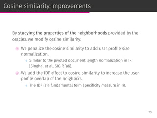 Cosine similarity improvements
By studying the properties of the neighborhoods provided by the
oracles, we modify cosine similarity:
⊚ We penalize the cosine similarity to add user proﬁle size
normalization.
◦ Similar to the pivoted document length normalization in IR
[Singhal et al., SIGIR ’96].
⊚ We add the IDF effect to cosine similarity to increase the user
proﬁle overlap of the neighbors.
◦ The IDF is a fundamental term speciﬁcity measure in IR.
70
 