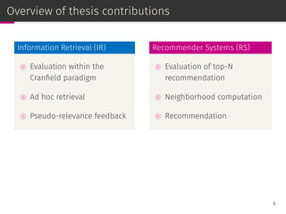 Overview of thesis contributions
Information Retrieval (IR)
⊚ Evaluation within the
Cranﬁeld paradigm
⊚ Ad hoc retrieval
⊚ Pseudo-relevance feedback
Recommender Systems (RS)
⊚ Evaluation of top-N
recommendation
⊚ Neighborhood computation
⊚ Recommendation
6
 