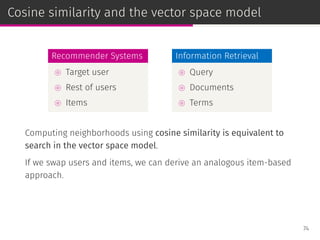 Cosine similarity and the vector space model
Recommender Systems
⊚ Target user
⊚ Rest of users
⊚ Items
Information Retrieval
⊚ Query
⊚ Documents
⊚ Terms
Computing neighborhoods using cosine similarity is equivalent to
search in the vector space model.
If we swap users and items, we can derive an analogous item-based
approach.
74
 