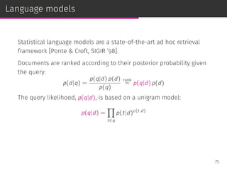 Language models
Statistical language models are a state-of-the-art ad hoc retrieval
framework [Ponte & Croft, SIGIR ’98].
Documents are ranked according to their posterior probability given
the query:
p(d|q) =
p(q|d) p(d)
p(q)
rank
= p(q|d) p(d)
The query likelihood, p(q|d), is based on a unigram model:
p(q|d) =
∏
t∈q
p(t|d)c(t,d)
75
 