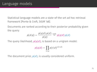 Language models
Statistical language models are a state-of-the-art ad hoc retrieval
framework [Ponte & Croft, SIGIR ’98].
Documents are ranked according to their posterior probability given
the query:
p(d|q) =
p(q|d) p(d)
p(q)
rank
= p(q|d) p(d)
The query likelihood, p(q|d), is based on a unigram model:
p(q|d) =
∏
t∈q
p(t|d)c(t,d)
The document prior, p(d), is usually considered uniform.
75
 