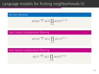Language models for ﬁnding neighborhoods (I)
Ad hoc retrieval
p(d|q)
rank
= p(d)
∏
t∈q
p(t|d)c(t,d)
User-based collaborative ﬁltering
p(v|u)
rank
= p(v)
∏
i∈Iu
p(i|v)r(v,i)
Item-based collaborative ﬁltering
p(j|i)
rank
= p(j)
∏
u∈Ui
p(u|j)r(u,j)
76
 