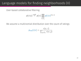 Language models for ﬁnding neighborhoods (II)
User-based collaborative ﬁltering:
p(v|u)
rank
= p(v)
∏
i∈Iu
p(i|v)r(v,i)
We assume a multinomial distribution over the count of ratings:
pmle(i|v) =
r(v, i)
∑
j∈Iv
r(v, j)
77
 