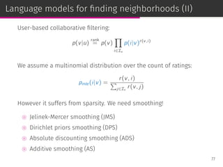 Language models for ﬁnding neighborhoods (II)
User-based collaborative ﬁltering:
p(v|u)
rank
= p(v)
∏
i∈Iu
p(i|v)r(v,i)
We assume a multinomial distribution over the count of ratings:
pmle(i|v) =
r(v, i)
∑
j∈Iv
r(v, j)
However it suffers from sparsity. We need smoothing!
⊚ Jelinek-Mercer smoothing (JMS)
⊚ Dirichlet priors smoothing (DPS)
⊚ Absolute discounting smoothing (ADS)
⊚ Additive smoothing (AS)
77
 