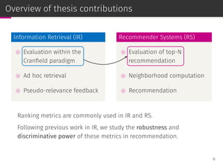 Overview of thesis contributions
Information Retrieval (IR)
⊚ Evaluation within the
Cranﬁeld paradigm
⊚ Ad hoc retrieval
⊚ Pseudo-relevance feedback
Recommender Systems (RS)
⊚ Evaluation of top-N
recommendation
⊚ Neighborhood computation
⊚ Recommendation
Ranking metrics are commonly used in IR and RS.
Following previous work in IR, we study the robustness and
discriminative power of these metrics in recommendation.
6
 