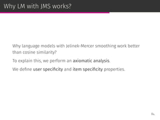 Why LM with JMS works?
Why language models with Jelinek-Mercer smoothing work better
than cosine similarity?
To explain this, we perform an axiomatic analysis.
We deﬁne user speciﬁcity and item speciﬁcity properties.
84
 