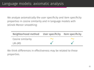 Language models: axiomatic analysis
We analyze axiomatically the user speciﬁcity and item speciﬁcity
properties in cosine similarity and in language models with
Jelinek-Mercer smoothing:
Neighborhood method User speciﬁcity Item speciﬁcity
Cosine similarity ∼ ∼
LM-JMS ✓ ✓
We think differences in effectiveness may be related to these
properties.
87
 
