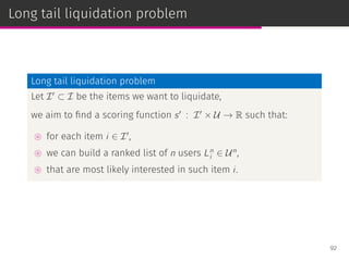Long tail liquidation problem
Long tail liquidation problem
Let I′
⊂ I be the items we want to liquidate,
we aim to ﬁnd a scoring function s′
: I′
× U → R such that:
⊚ for each item i ∈ I′
,
⊚ we can build a ranked list of n users Ln
i ∈ Un
,
⊚ that are most likely interested in such item i.
92
 