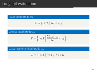 Long tail estimation
Least rated products
I′
=
{
i ∈ I |Ui | < c1
}
Lowest rated products
I′
=
{
i ∈ I
∑
u∈Ui
ru,i
|Ui |
< c2
}
Least recommended products
I′
=
{
i ∈ I i /∈ Lc3
u , ∀u ∈ U
}
93
 