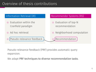 Overview of thesis contributions
Information Retrieval (IR)
⊚ Evaluation within the
Cranﬁeld paradigm
⊚ Ad hoc retrieval
⊚ Pseudo-relevance feedback
Recommender Systems (RS)
⊚ Evaluation of top-N
recommendation
⊚ Neighborhood computation
⊚ Recommendation
Pseudo-relevance feedback (PRF) provides automatic query
expansion.
We adapt PRF techniques to diverse recommendation tasks.
6
 