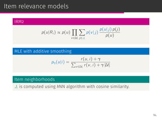 Item relevance models
IRM2
p(u|Ri ) ∝ p(u)
∏
v∈Ui
∑
j∈Ji
p(v| j)
p(u| j) p(j)
p(u)
MLE with additive smoothing
pγ(u|i) =
r(u, i) + γ
∑
v∈Ui
r(v, i) + γ |U|
Item neighborhoods
Ji is computed using kNN algorithm with cosine similarity.
94
 