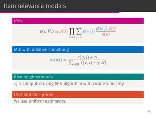 Item relevance models
IRM2
p(u|Ri ) ∝ p(u)
∏
v∈Ui
∑
j∈Ji
p(v| j)
p(u| j) p(j)
p(u)
MLE with additive smoothing
pγ(u|i) =
r(u, i) + γ
∑
v∈Ui
r(v, i) + γ |U|
Item neighborhoods
Ji is computed using kNN algorithm with cosine similarity.
User and item priors
We use uniform estimators.
94
 