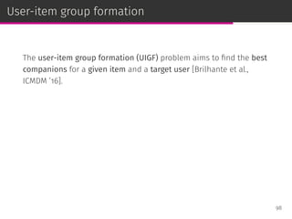 User-item group formation
The user-item group formation (UIGF) problem aims to ﬁnd the best
companions for a given item and a target user [Brilhante et al.,
ICMDM ’16].
98
 