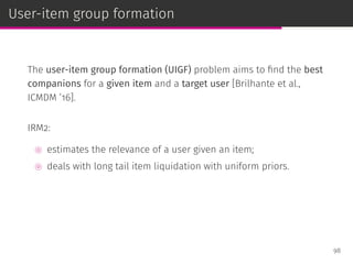 User-item group formation
The user-item group formation (UIGF) problem aims to ﬁnd the best
companions for a given item and a target user [Brilhante et al.,
ICMDM ’16].
IRM2:
⊚ estimates the relevance of a user given an item;
⊚ deals with long tail item liquidation with uniform priors.
98
 