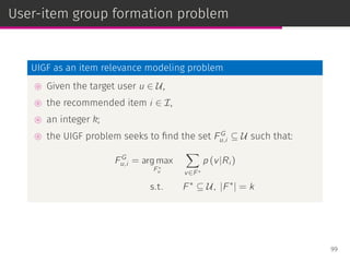 User-item group formation problem
UIGF as an item relevance modeling problem
⊚ Given the target user u ∈ U,
⊚ the recommended item i ∈ I,
⊚ an integer k;
⊚ the UIGF problem seeks to ﬁnd the set FG
u,i ⊆ U such that:
FG
u,i = arg max
F ∗
u
∑
v∈F ∗
p (v|Ri )
s.t. F∗
⊆ U, |F∗
| = k
99
 