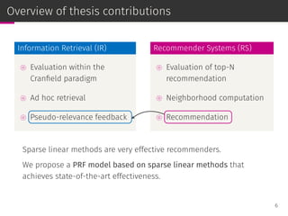 Overview of thesis contributions
Information Retrieval (IR)
⊚ Evaluation within the
Cranﬁeld paradigm
⊚ Ad hoc retrieval
⊚ Pseudo-relevance feedback
Recommender Systems (RS)
⊚ Evaluation of top-N
recommendation
⊚ Neighborhood computation
⊚ Recommendation
Sparse linear methods are very effective recommenders.
We propose a PRF model based on sparse linear methods that
achieves state-of-the-art effectiveness.
6
 