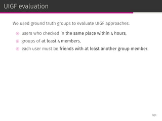UIGF evaluation
We used ground truth groups to evaluate UIGF approaches:
⊚ users who checked in the same place within 4 hours,
⊚ groups of at least 4 members,
⊚ each user must be friends with at least another group member.
101
 