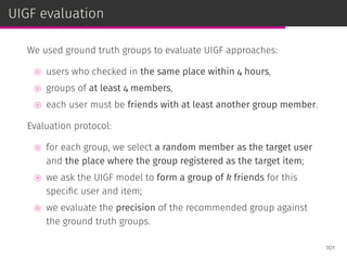 UIGF evaluation
We used ground truth groups to evaluate UIGF approaches:
⊚ users who checked in the same place within 4 hours,
⊚ groups of at least 4 members,
⊚ each user must be friends with at least another group member.
Evaluation protocol:
⊚ for each group, we select a random member as the target user
and the place where the group registered as the target item;
⊚ we ask the UIGF model to form a group of k friends for this
speciﬁc user and item;
⊚ we evaluate the precision of the recommended group against
the ground truth groups.
101
 