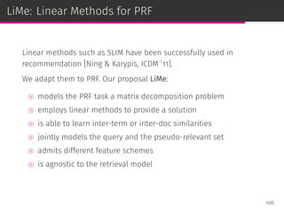 LiMe: Linear Methods for PRF
Linear methods such as SLIM have been successfully used in
recommendation [Ning & Karypis, ICDM ’11].
We adapt them to PRF. Our proposal LiMe:
⊚ models the PRF task a matrix decomposition problem
⊚ employs linear methods to provide a solution
⊚ is able to learn inter-term or inter-doc similarities
⊚ jointly models the query and the pseudo-relevant set
⊚ admits different feature schemes
⊚ is agnostic to the retrieval model
106
 