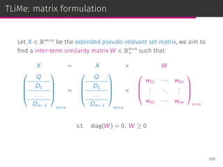 TLiMe: matrix formulation
Let X ∈ Rm×n
be the extended pseudo-relevant set matrix, we aim to
ﬁnd a inter-term similarity matrix W ∈ Rn×n
+ such that:
X = X × W





Q
D1
. . .
Dm−1





m×n
=





Q
D1
. . .
Dm−1





m×n
×




w11 · · · w1n
...
...
...
wn1 · · · wnn




n×n
s.t. diag(W) = 0, W ≥ 0
108
 