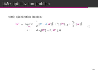 LiMe: optimization problem
Matrix optimization problem:
W∗
= arg min
W
1
2
∥X − X W∥2
F + β1 ∥W∥1,1 +
β2
2
∥W∥2
F
s.t. diag(W) = 0, W ≥ 0
(1)
110
 
