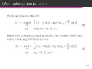 LiMe: optimization problem
Matrix optimization problem:
W∗
= arg min
W
1
2
∥X − X W∥2
F + β1 ∥W∥1,1 +
β2
2
∥W∥2
F
s.t. diag(W) = 0, W ≥ 0
(1)
Bound constrained least squares optimization problem with elastic
net (ℓ1 and ℓ2 regularization) penalty:
⃗w∗
·j = arg min
⃗w·j
1
2
∥⃗x·j − X ⃗w·j ∥2
2 + β1 ∥ ⃗w·j ∥1 +
β2
2
∥ ⃗w·j ∥2
2
s.t. wjj = 0, ⃗w·j ≥ 0
(2)
110
 
