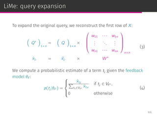 LiMe: query expansion
To expand the original query, we reconstruct the ﬁrst row of X:
(
Q′
)
1×n
=
(
Q
)
1×n
×




w11 · · · w1n
...
...
...
wn1 · · · wnn




n×n
ˆx1· = ⃗x1· × W∗
(3)
We compute a probabilistic estimate of a term tj given the feedback
model θF :
p(tj |θF ) =



ˆx1j∑
tv ∈VF ′
ˆx1v
if tj ∈ VF ′ ,
0 otherwise
(4)
111
 