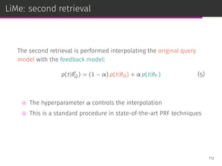 LiMe: second retrieval
The second retrieval is performed interpolating the original query
model with the feedback model:
p(t|θ′
Q) = (1 − α) p(t|θQ) + α p(t|θF ) (5)
⊚ The hyperparameter α controls the interpolation
⊚ This is a standard procedure in state-of-the-art PRF techniques
112
 