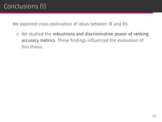 Conclusions (I)
We explored cross-pollination of ideas between IR and RS:
⊚ We studied the robustness and discriminative power of ranking
accuracy metrics. These ﬁndings inﬂuenced the evaluation of
this thesis.
116
 