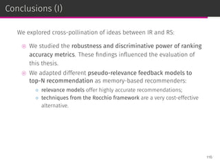 Conclusions (I)
We explored cross-pollination of ideas between IR and RS:
⊚ We studied the robustness and discriminative power of ranking
accuracy metrics. These ﬁndings inﬂuenced the evaluation of
this thesis.
⊚ We adapted different pseudo-relevance feedback models to
top-N recommendation as memory-based recommenders:
◦ relevance models offer highly accurate recommendations;
◦ techniques from the Rocchio framework are a very cost-effective
alternative.
116
 