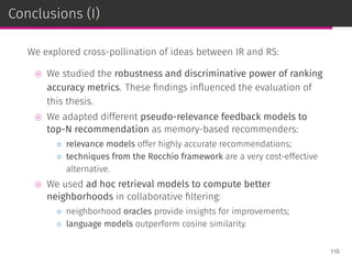 Conclusions (I)
We explored cross-pollination of ideas between IR and RS:
⊚ We studied the robustness and discriminative power of ranking
accuracy metrics. These ﬁndings inﬂuenced the evaluation of
this thesis.
⊚ We adapted different pseudo-relevance feedback models to
top-N recommendation as memory-based recommenders:
◦ relevance models offer highly accurate recommendations;
◦ techniques from the Rocchio framework are a very cost-effective
alternative.
⊚ We used ad hoc retrieval models to compute better
neighborhoods in collaborative ﬁltering:
◦ neighborhood oracles provide insights for improvements;
◦ language models outperform cosine similarity.
116
 
