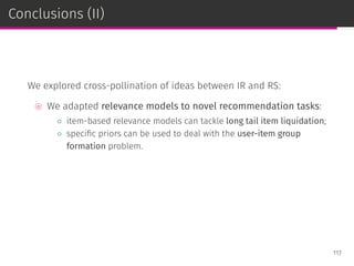 Conclusions (II)
We explored cross-pollination of ideas between IR and RS:
⊚ We adapted relevance models to novel recommendation tasks:
◦ item-based relevance models can tackle long tail item liquidation;
◦ speciﬁc priors can be used to deal with the user-item group
formation problem.
117
 