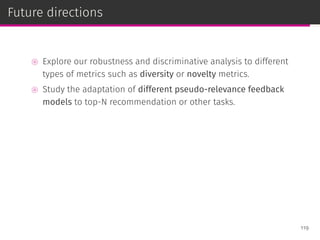 Future directions
⊚ Explore our robustness and discriminative analysis to different
types of metrics such as diversity or novelty metrics.
⊚ Study the adaptation of different pseudo-relevance feedback
models to top-N recommendation or other tasks.
119
 