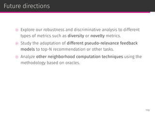 Future directions
⊚ Explore our robustness and discriminative analysis to different
types of metrics such as diversity or novelty metrics.
⊚ Study the adaptation of different pseudo-relevance feedback
models to top-N recommendation or other tasks.
⊚ Analyze other neighborhood computation techniques using the
methodology based on oracles.
119
 