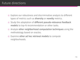 Future directions
⊚ Explore our robustness and discriminative analysis to different
types of metrics such as diversity or novelty metrics.
⊚ Study the adaptation of different pseudo-relevance feedback
models to top-N recommendation or other tasks.
⊚ Analyze other neighborhood computation techniques using the
methodology based on oracles.
⊚ Examine other ad hoc retrieval models to compute
neighborhoods.
119
 