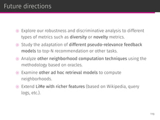 Future directions
⊚ Explore our robustness and discriminative analysis to different
types of metrics such as diversity or novelty metrics.
⊚ Study the adaptation of different pseudo-relevance feedback
models to top-N recommendation or other tasks.
⊚ Analyze other neighborhood computation techniques using the
methodology based on oracles.
⊚ Examine other ad hoc retrieval models to compute
neighborhoods.
⊚ Extend LiMe with richer features (based on Wikipedia, query
logs, etc.).
119
 