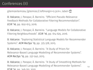 Conferences (II)
gitemizeitemize4 [gitemize,1] leftmargin=0.3cm+, label=
D. Valcarce, J. Parapar, Á. Barreiro. “Efﬁcient Pseudo-Relevance
Feedback Methods for Collaborative Filtering Recommendation”.
ECIR ’16, pp. 602-613, 2016.
D. Valcarce, J. Parapar, Á. Barreiro. “Language Models for Collaborative
Filtering Neighbourhoods”. ECIR ’16, pp. 614-625, 2016.
D. Valcarce. “Exploring Statistical Language Models for Recommender
Systems”. ACM RecSys ’15, pp. 375-378, 2015.
D. Valcarce, J. Parapar, Á. Barreiro. “A Study of Priors for
Relevance-Based Language Modelling of Recommender Systems”.
ACM RecSys ’15, pp. 237-240, 2015.
D. Valcarce, J. Parapar, Á. Barreiro. “A Study of Smoothing Methods for
Relevance-Based Language Modelling of Recommender Systems”. 122
 