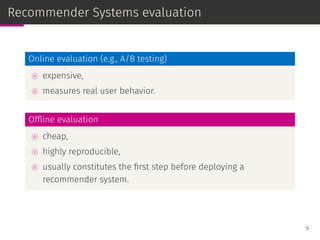 Recommender Systems evaluation
Online evaluation (e.g., A/B testing)
⊚ expensive,
⊚ measures real user behavior.
Ofﬂine evaluation
⊚ cheap,
⊚ highly reproducible,
⊚ usually constitutes the ﬁrst step before deploying a
recommender system.
9
 