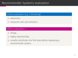 Recommender Systems evaluation
Online evaluation (e.g., A/B testing)
⊚ expensive,
⊚ measures real user behavior.
Ofﬂine evaluation ←
⊚ cheap,
⊚ highly reproducible,
⊚ usually constitutes the ﬁrst step before deploying a
recommender system.
9
 