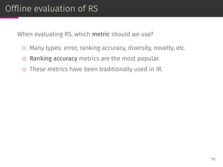Ofﬂine evaluation of RS
When evaluating RS, which metric should we use?
⊚ Many types: error, ranking accuracy, diversity, novelty, etc.
⊚ Ranking accuracy metrics are the most popular.
⊚ These metrics have been traditionally used in IR.
10
 