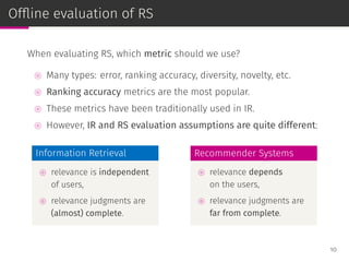 Ofﬂine evaluation of RS
When evaluating RS, which metric should we use?
⊚ Many types: error, ranking accuracy, diversity, novelty, etc.
⊚ Ranking accuracy metrics are the most popular.
⊚ These metrics have been traditionally used in IR.
⊚ However, IR and RS evaluation assumptions are quite different:
Information Retrieval
⊚ relevance is independent
of users,
⊚ relevance judgments are
(almost) complete.
Recommender Systems
⊚ relevance depends
on the users,
⊚ relevance judgments are
far from complete.
10
 